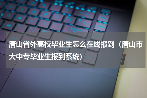 唐山省外高校毕业生怎么在线报到（唐山市大中专毕业生报到系统）