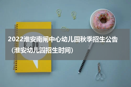 2022淮安南闸中心幼儿园秋季招生公告（淮安幼儿园招生时间）