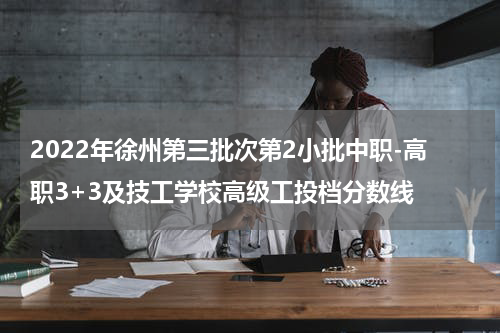 2022年徐州第三批次第2小批中职-高职3+3及技工学校高级工投档分数线