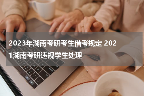 2023年湖南考研考生借考规定 2021湖南考研违规学生处理
