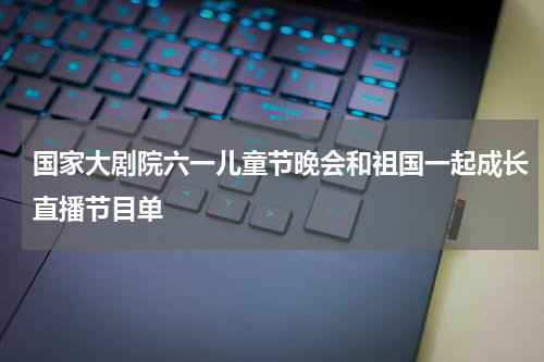 国家大剧院六一儿童节晚会和祖国一起成长直播节目单