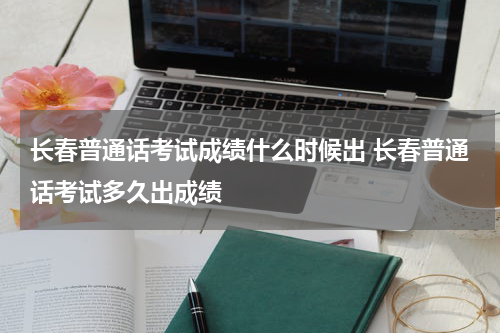 长春普通话考试成绩什么时候出 长春普通话考试多久出成绩