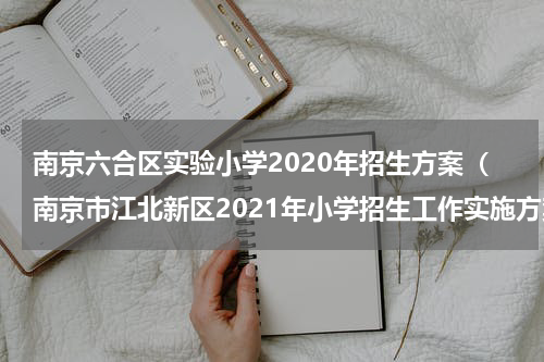 南京六合区实验小学2020年招生方案（南京市江北新区2021年小学招生工作实施方案）