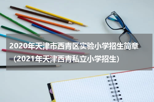 2020年天津市西青区实验小学招生简章（2021年天津西青私立小学招生）