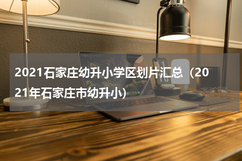 2021石家庄幼升小学区划片汇总（2021年石家庄市幼升小）
