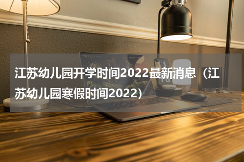 江苏幼儿园开学时间2022最新消息（江苏幼儿园寒假时间2022）