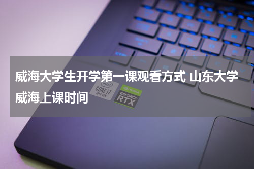 威海大学生开学第一课观看方式 山东大学威海上课时间