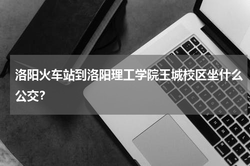 洛阳火车站到洛阳理工学院王城校区坐什么公交？