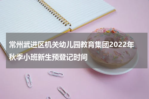 常州武进区机关幼儿园教育集团2022年秋季小班新生预登记时间