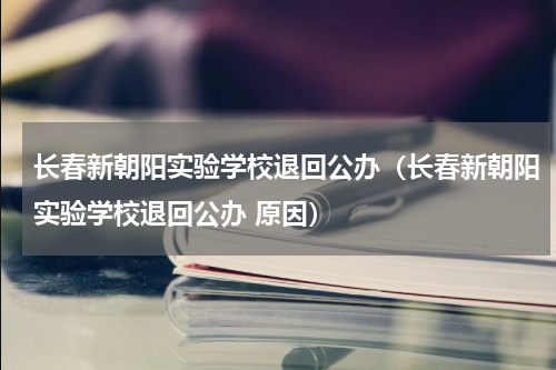 长春新朝阳实验学校退回公办（长春新朝阳实验学校退回公办 原因）