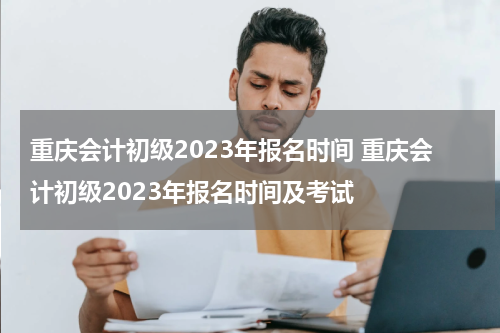 重庆会计初级2023年报名时间 重庆会计初级2023年报名时间及考试