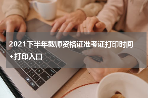 2021下半年教师资格证准考证打印时间+打印入口