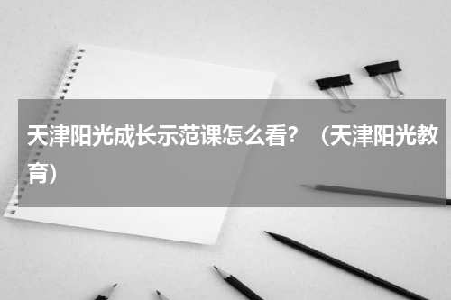 天津阳光成长示范课怎么看？（天津阳光教育）