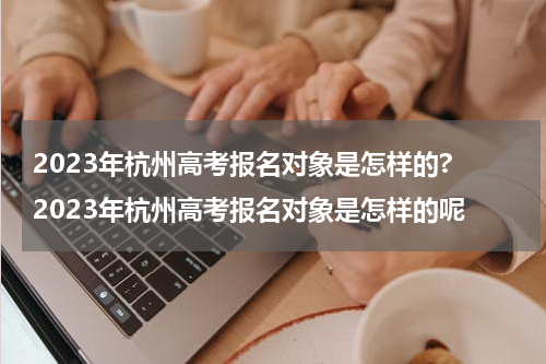 2023年杭州高考报名对象是怎样的? 2023年杭州高考报名对象是怎样的呢