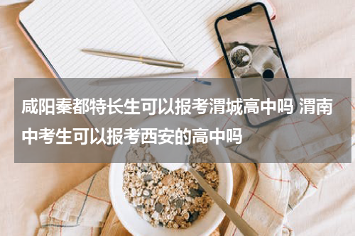 咸阳秦都特长生可以报考渭城高中吗 渭南中考生可以报考西安的高中吗