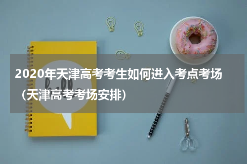 2020年天津高考考生如何进入考点考场（天津高考考场安排）