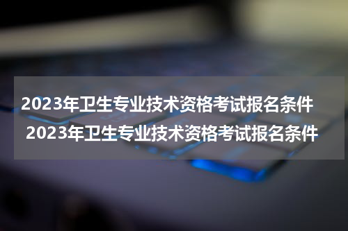 2023年卫生专业技术资格考试报名条件 2023年卫生专业技术资格考试报名条件