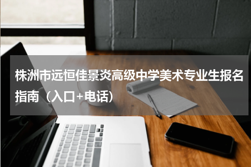 株洲市远恒佳景炎高级中学美术专业生报名指南（入口+电话）