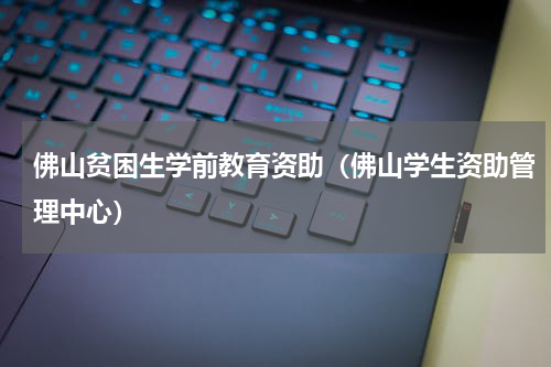 佛山贫困生学前教育资助（佛山学生资助管理中心）