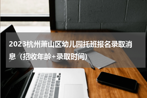 2023杭州萧山区幼儿园托班报名录取消息（招收年龄+录取时间）
