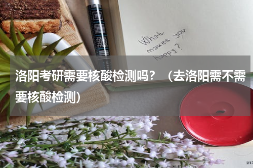 洛阳考研需要核酸检测吗？（去洛阳需不需要核酸检测）