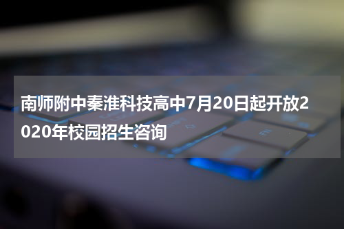 南师附中秦淮科技高中7月20日起开放2020年校园招生咨询