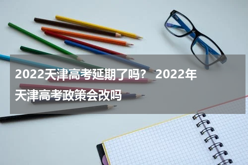 2022天津高考延期了吗？ 2022年天津高考政策会改吗