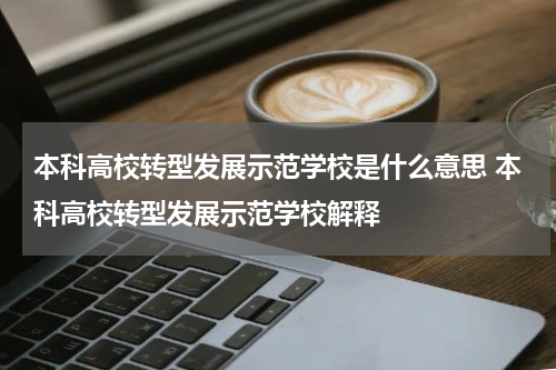 本科高校转型发展示范学校是什么意思 本科高校转型发展示范学校解释