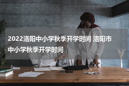 2022洛阳中小学秋季开学时间 洛阳市中小学秋季开学时间