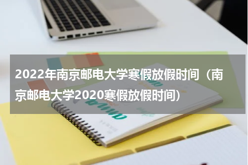 2022年南京邮电大学寒假放假时间（南京邮电大学2020寒假放假时间）