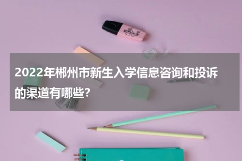2022年郴州市新生入学信息咨询和投诉的渠道有哪些？