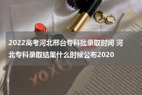 2022高考河北邢台专科批录取时间 河北专科录取结果什么时候公布2020