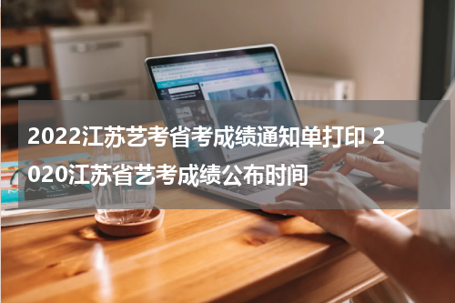 2022江苏艺考省考成绩通知单打印 2020江苏省艺考成绩公布时间
