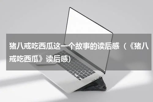 猪八戒吃西瓜这一个故事的读后感（《猪八戒吃西瓜》读后感）