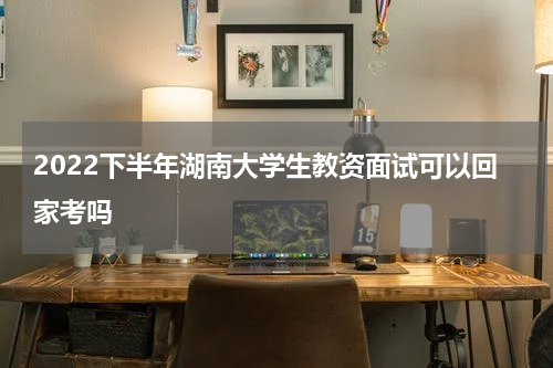 2022下半年湖南大学生教资面试可以回家考吗