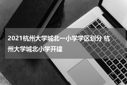 2021杭州大学城北一小学学区划分 杭州大学城北小学开建