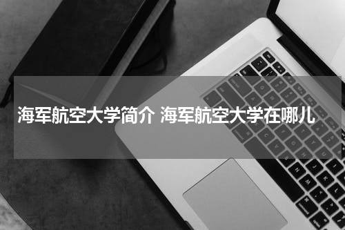 海军航空大学简介 海军航空大学在哪儿