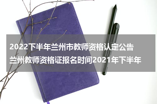 2022下半年兰州市教师资格认定公告 兰州教师资格证报名时间2021年下半年