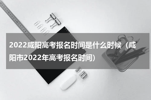 2022咸阳高考报名时间是什么时候（咸阳市2022年高考报名时间）