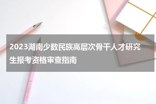 2023湖南少数民族高层次骨干人才研究生报考资格审查指南