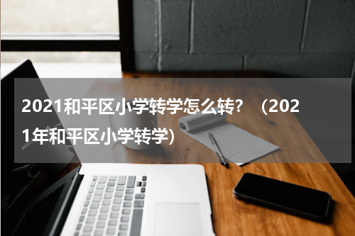 2021和平区小学转学怎么转？（2021年和平区小学转学）