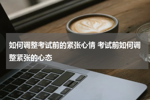 如何调整考试前的紧张心情 考试前如何调整紧张的心态
