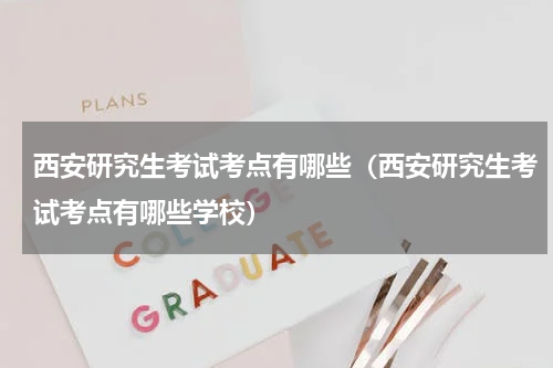 西安研究生考试考点有哪些（西安研究生考试考点有哪些学校）