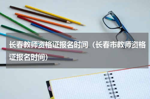 长春教师资格证报名时间（长春市教师资格证报名时间）