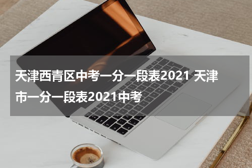 天津西青区中考一分一段表2021 天津市一分一段表2021中考