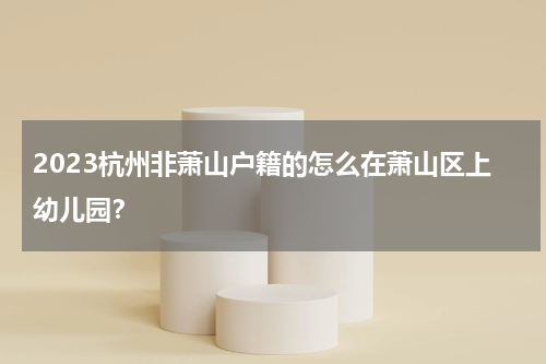2023杭州非萧山户籍的怎么在萧山区上幼儿园？