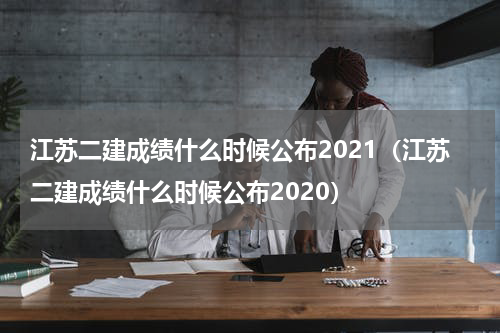 江苏二建成绩什么时候公布2021（江苏二建成绩什么时候公布2020）