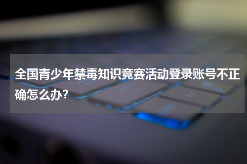 全国青少年禁毒知识竞赛活动登录账号不正确怎么办？