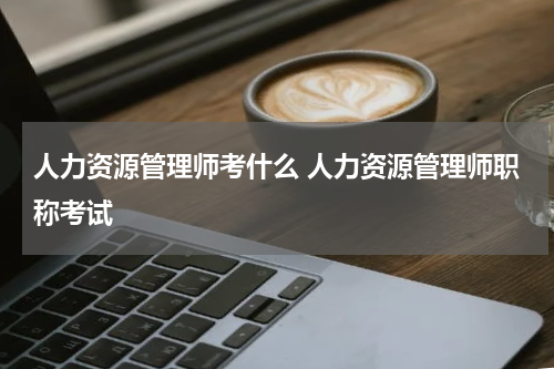 人力资源管理师考什么 人力资源管理师职称考试