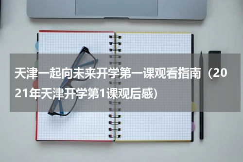 天津一起向未来开学第一课观看指南（2021年天津开学第1课观后感）